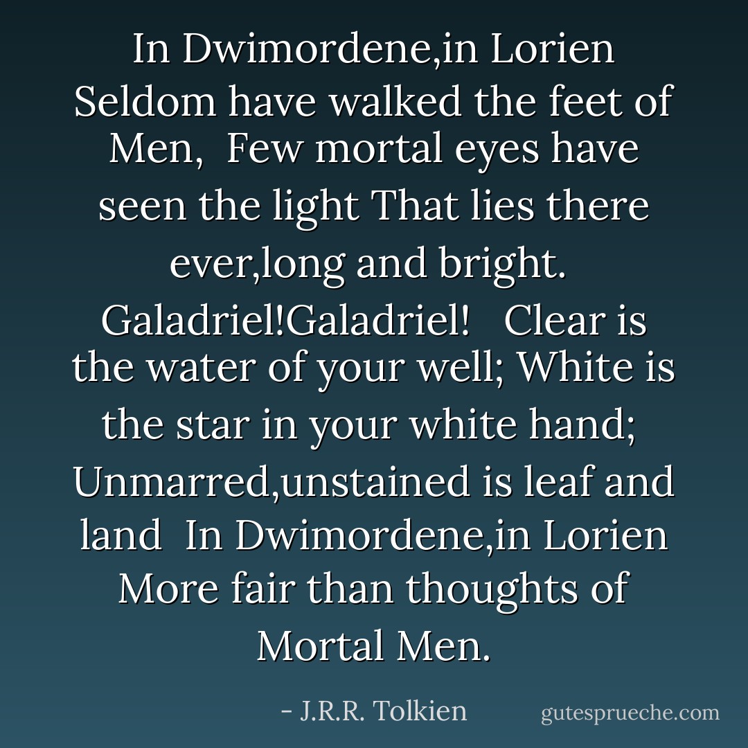 In Dwimordene,in Lorien<br />Seldom have walked the feet of Men,<br /> Few mortal eyes have seen the light<br />That lies there ever,long and bright.<br /> Galadriel!Galadriel!<br /><br /> Clear is the water of your well;<br />White is the star in your white hand;<br /> Unmarred,unstained is leaf and land<br /> In Dwimordene,in Lorien<br />More fair than thoughts of Mortal Men. - J.R.R. Tolkien