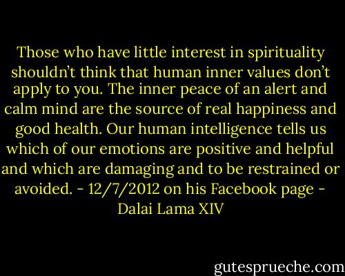 Those who have little interest in spirituality shouldn’t think that human inner values don’t apply to you. The inner peace of an alert and calm mind are the source of real happiness and good health. Our human intelligence tells us which of our emotions are positive and helpful and which are damaging and to be restrained or avoided. - 12/7/2012 on his Facebook page - Dalai Lama XIV