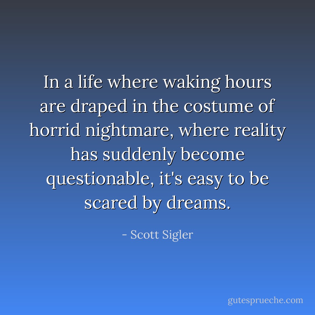 In a life where waking hours are draped in the costume of horrid nightmare, where reality has suddenly become questionable, it's easy to be scared by dreams. - Scott Sigler