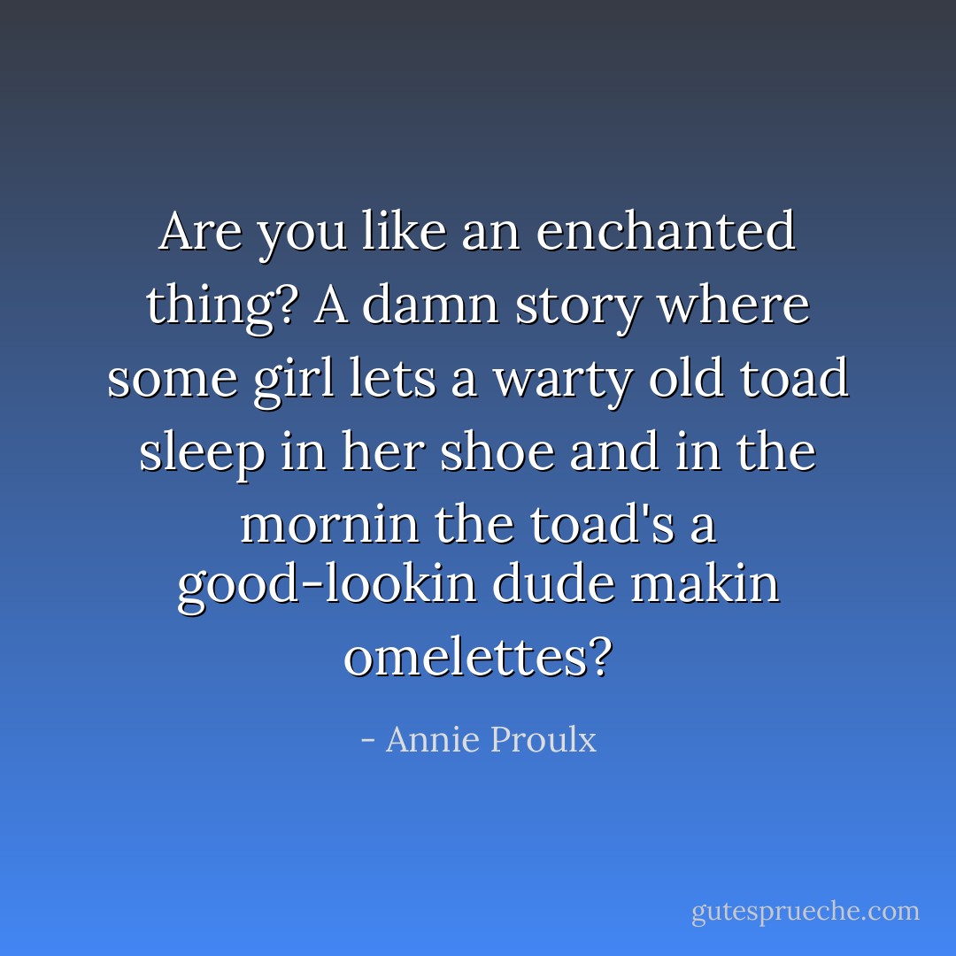Are you like an enchanted thing? A damn story where some girl lets a warty old toad sleep in her shoe and in the mornin the toad's a good-lookin dude makin omelettes? - Annie Proulx