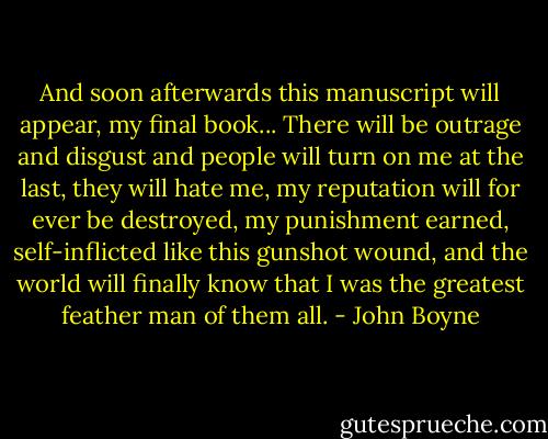 And soon afterwards this manuscript will appear, my final book... There will be outrage and disgust and people will turn on me at the last, they will hate me, my reputation will for ever be destroyed, my punishment earned, self-inflicted like this gunshot wound, and the world will finally know that I was the greatest feather man of them all. - John Boyne