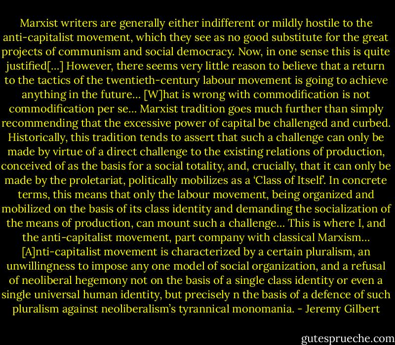 Marxist writers are generally either indifferent or mildly hostile to the anti-capitalist movement, which they see as no good substitute for the great projects of communism and social democracy. Now, in one sense this is quite justified[…] However, there seems very little reason to believe that a return to the tactics of the twentieth-century labour movement is going to achieve anything in the future… [W]hat is wrong with commodification is not commodification per se… Marxist tradition goes much further than simply recommending that the excessive power of capital be challenged and curbed. Historically, this tradition tends to assert that such a challenge can only be made by virtue of a direct challenge to the existing relations of production, conceived of as the basis for a social totality, and, crucially, that it can only be made by the proletariat, politically mobilizes as a ‘Class of Itself’. In concrete terms, this means that only the labour movement, being organized and mobilized on the basis of its class identity and demanding the socialization of the means of production, can mount such a challenge… This is where I, and the anti-capitalist movement, part company with classical Marxism… [A]nti-capitalist movement is characterized by a certain pluralism, an unwillingness to impose any one model of social organization, and a refusal of neoliberal hegemony not on the basis of a single class identity or even a single universal human identity, but precisely n the basis of a defence of such pluralism against neoliberalism’s tyrannical monomania. - Jeremy Gilbert