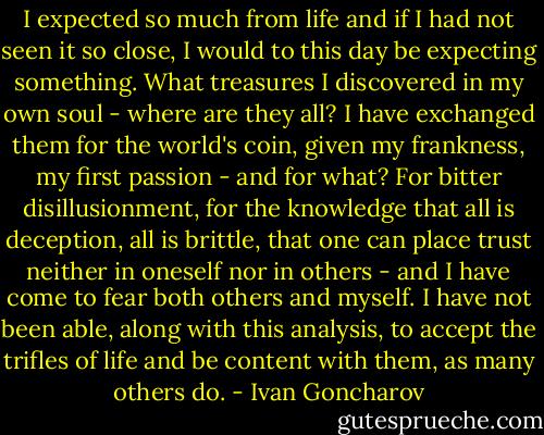 I expected so much from life and if I had not seen it so close, I would to this day be expecting something. What treasures I discovered in my own soul - where are they all? I have exchanged them for the world's coin, given my frankness, my first passion - and for what? For bitter disillusionment, for the knowledge that all is deception, all is brittle, that one can place trust neither in oneself nor in others - and I have come to fear both others and myself. I have not been able, along with this analysis, to accept the trifles of life and be content with them, as many others do. - Ivan Goncharov