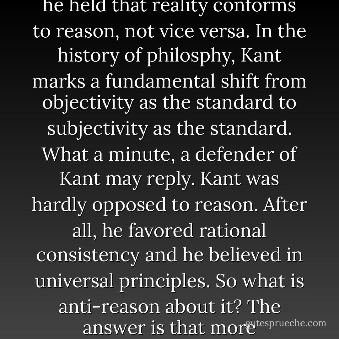 Kant is sometimes considered to be an advocate of reason. Kant was in favor of science, it is argued. He emphasized the importance of rational consistency in ethics. He posited regulative principles of reason to guide our thinking, even our thinking about religion. And he resisted the ravings of Johann Hamann and the relativism of Johann Herder. Thus, the argument runs, Kant should be placed in the pantheon of Enlightenment greats. That is a mistake. The fundamental question of reason is its relationship to reality. Is reason capable of knowing reality - or is it not? Is our rational faculty a cognitive function, taking its material form reality, understanding the significance of that material, and using that understanding to guide our actions in reality - or is it not? This is the question that divides philosophers into pro- and anti-reason camps, this is the question that divides the rational gnostics and the skeptics, and this was Kant’s question in his Critique of Pure Reason. Kant was crystal clear about his answer. Reality - real, noumenal reality - is forever closed off to reason, and reason is limited to awareness and understanding of its own subjective products… Kant was the decisive break with the Enlightenment and the first major step toward postmodernism. Contrary to the Enlightenment account of reason, Kant held that the mind is not a response mechanism but a constitute mechanism. He held that the mind - and not reality - sets the terms for knowledge. And he held that reality conforms to reason, not vice versa. In the history of philosphy, Kant marks a fundamental shift from objectivity as the standard to subjectivity as the standard. What a minute, a defender of Kant may reply. Kant was hardly opposed to reason. After all, he favored rational consistency and he believed in universal principles. So what is anti-reason about it? The answer is that more fundamental to reason than consistency and universality is a connection to reality. Any thinker who concludes that in principle reason cannot know reality is not fundamentally an advocate of reason… Suppose a thinker argued the following: “I am an advocate of freedom for women. Options and the power to choose among them are crucial to our human dignity. And I am wholeheartedly an advocate of women’s human dignity. But we must understand that a scope of a women’s choice is confined to the kitchen. Beyond the kitchen’s door she must not attempt to exercise choice. Within the kitchen, however, she has a whole feast of choices[…]”. No one would mistake such a thinker for an advocate of women’s freedom. Anyone would point out that there is a whole world beyond the kitchen and that freedom is essentially about exercising choice about defining and creating one’s place in the world as a whole. The key point about Kant, to draw the analogy crudely, is that he prohibits knowledge of anything outside our skulls. The gives reasons lots to do withing the skull, and he does advocate a well-organized and tidy mind, but this hardly makes him a champion of reason… Kant did not take all of the steps down to postmodernism, but he did take the decisive one. Of the five major features of Enlightenment reason - objectivity, competence, autonomy, universality, and being an individual faculty - Kant rejected objectivity. - Stephen R.C. Hicks
