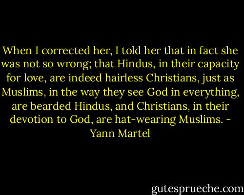 When I corrected her, I told her that in fact she was not so wrong; that Hindus, in their capacity for love, are indeed hairless Christians, just as Muslims, in the way they see God in everything, are bearded Hindus, and Christians, in their devotion to God, are hat-wearing Muslims. - Yann Martel