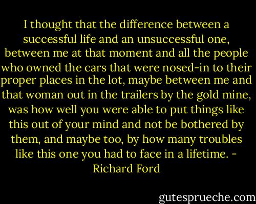 I thought that the difference between a successful life and an unsuccessful one, between me at that moment and all the people who owned the cars that were nosed-in to their proper places in the lot, maybe between me and that woman out in the trailers by the gold mine, was how well you were able to put things like this out of your mind and not be bothered by them, and maybe too, by how many troubles like this one you had to face in a lifetime. - Richard Ford
