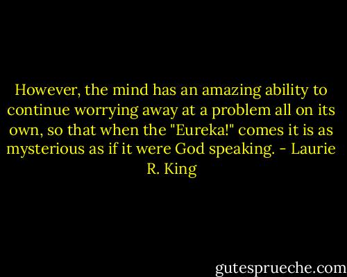 However, the mind has an amazing ability to continue worrying away at a problem all on its own, so that when the "Eureka!" comes it is as mysterious as if it were God speaking. - Laurie R. King