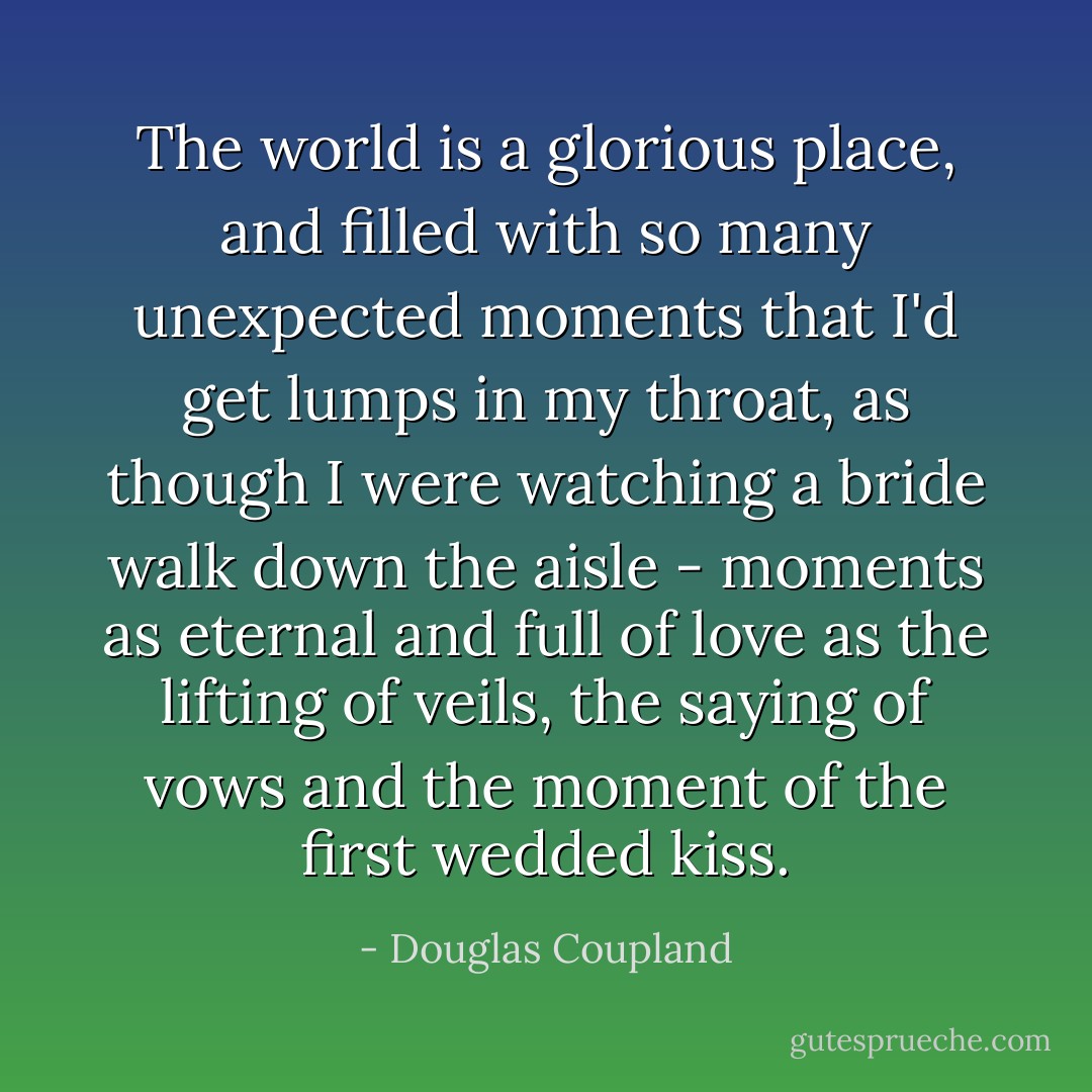 The world is a glorious place, and filled with so many unexpected moments that I'd get lumps in my throat, as though I were watching a bride walk down the aisle - moments as eternal and full of love as the lifting of veils, the saying of vows and the moment of the first wedded kiss. - Douglas Coupland