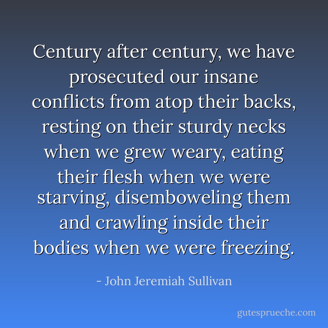 Century after century, we have prosecuted our insane conflicts from atop their backs, resting on their sturdy necks when we grew weary, eating their flesh when we were starving, disemboweling them and crawling inside their bodies when we were freezing. - John Jeremiah Sullivan