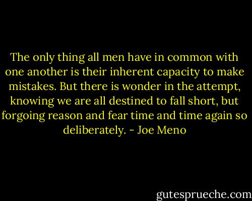 The only thing all men have in common with one another is their inherent capacity to make mistakes. But there is wonder in the attempt, knowing we are all destined to fall short, but forgoing reason and fear time and time again so deliberately. - Joe Meno