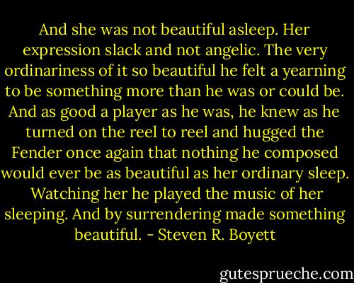 And she was not beautiful asleep. Her expression slack and not angelic. The very ordinariness of it so beautiful he felt a yearning to be something more than he was or could be. And as good a player as he was, he knew as he turned on the reel to reel and hugged the Fender once again that nothing he composed would ever be as beautiful as her ordinary sleep.<br /><br />Watching her he played the music of her sleeping. And by surrendering made something beautiful. - Steven R. Boyett