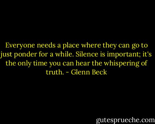 Everyone needs a place where they can go to just ponder for a while. Silence is important; it's the only time you can hear the whispering of truth. - Glenn Beck