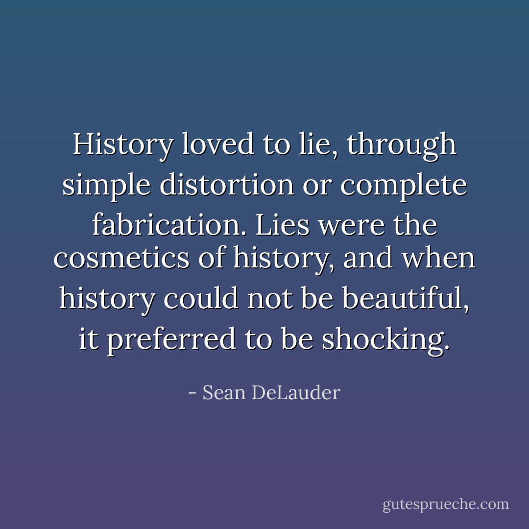 History loved to lie, through simple distortion or complete fabrication. Lies were the cosmetics of history, and when history could not be beautiful, it preferred to be shocking. - Sean DeLauder