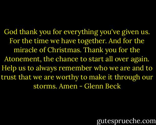 God thank you for everything you've given us. For the time we have together. And for the miracle of Christmas. Thank you for the Atonement, the chance to start all over again. Help us to always remember who we are and to trust that we are worthy to make it through our storms. Amen - Glenn Beck