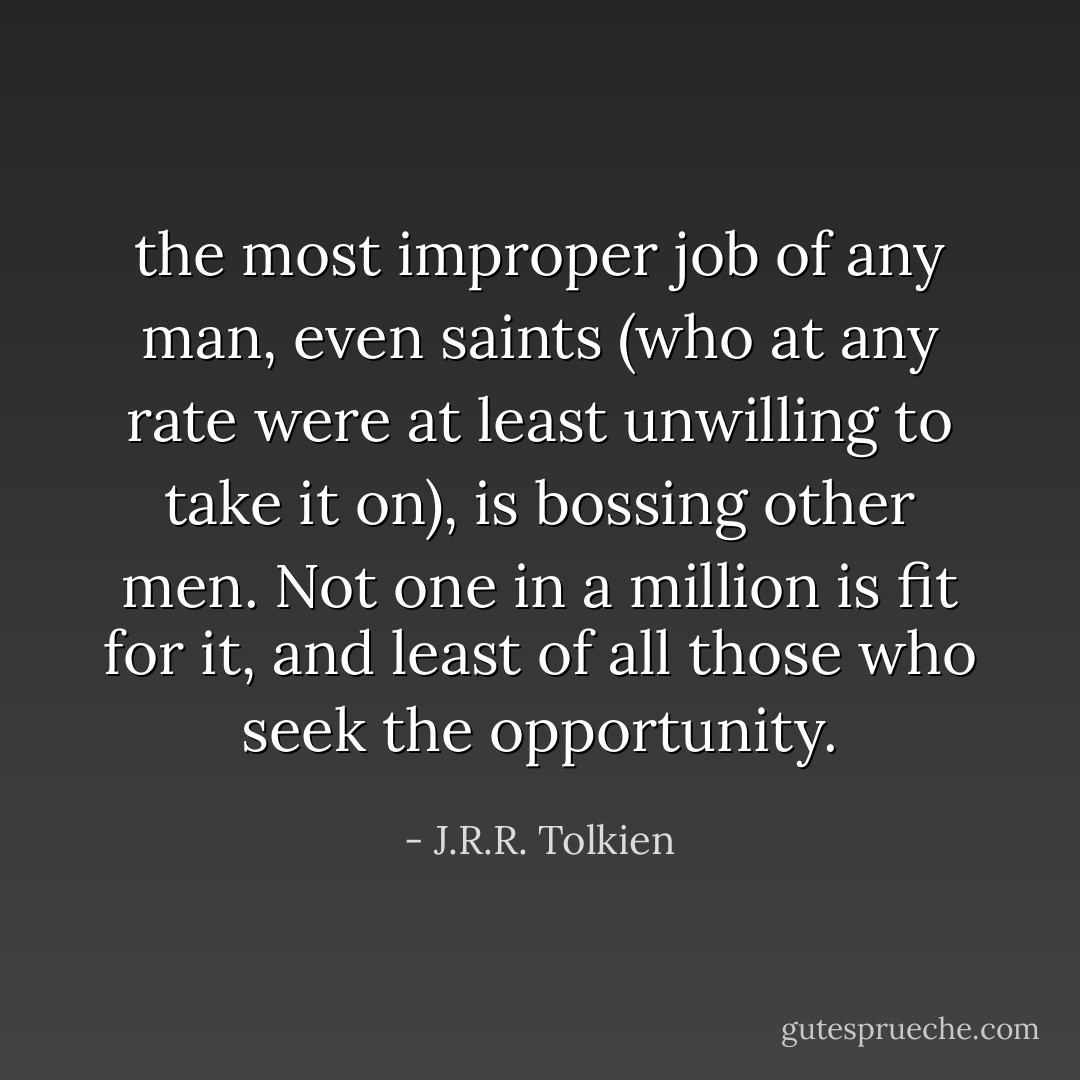 the most improper job of any man, even saints (who at any rate were at least unwilling to take it on), is bossing other men. Not one in a million is fit for it, and least of all those who seek the opportunity. - J.R.R. Tolkien