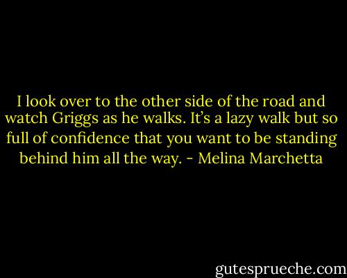 I look over to the other side of the road and watch Griggs as he walks. It’s a lazy walk but so full of confidence that you want to be standing behind him all the way. - Melina Marchetta