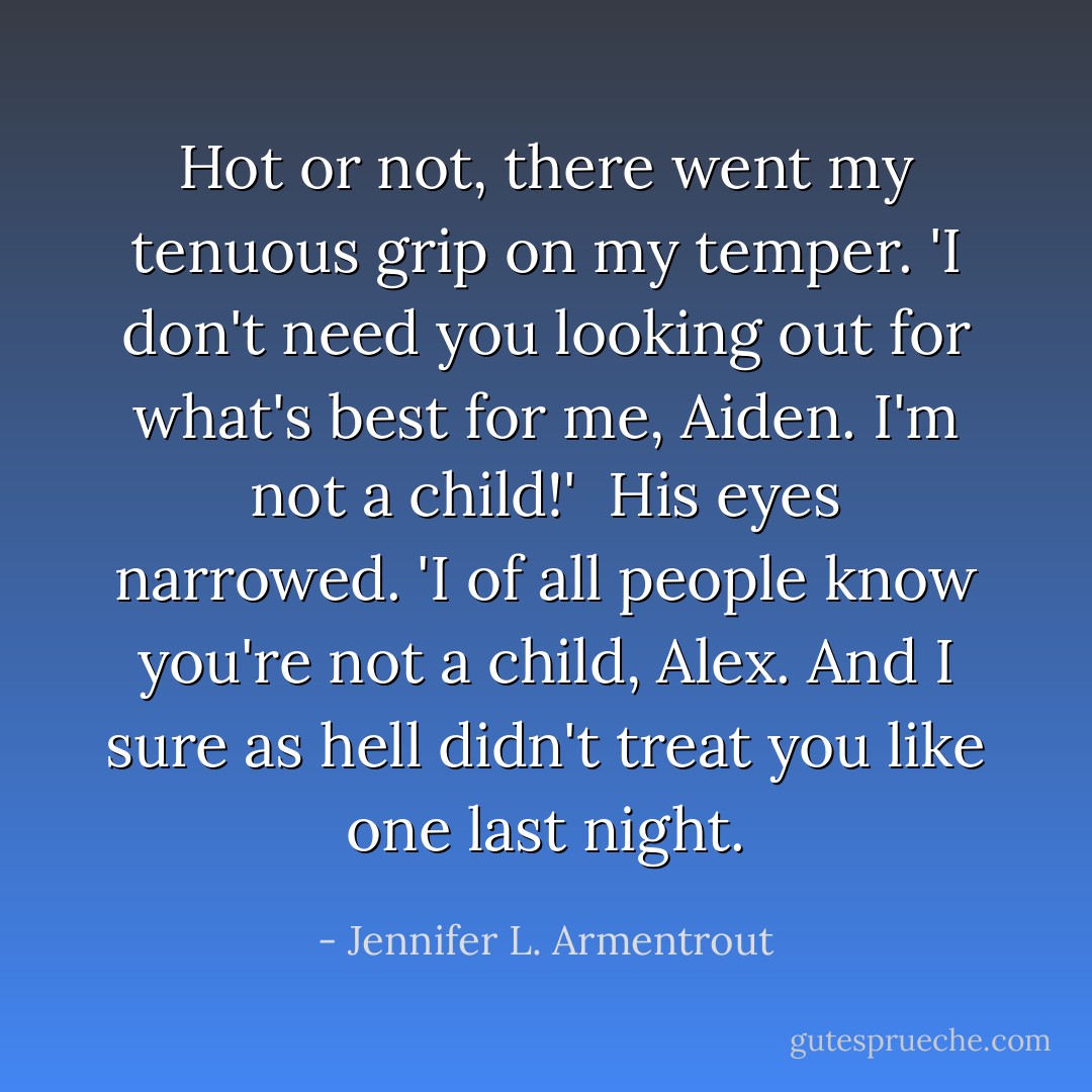 Hot or not, there went my tenuous grip on my temper. 'I don't need you looking out for what's best for me, Aiden. I'm not a child!'<br /><br />His eyes narrowed. 'I of all people know you're not a child, Alex. And I sure as hell didn't treat you like one last night. - Jennifer L. Armentrout