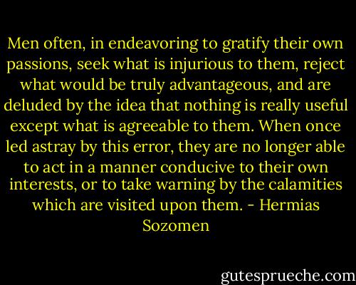 Men often, in endeavoring to gratify their own passions, seek what is injurious to them, reject what would be truly advantageous, and are deluded by the idea that nothing is really useful except what is agreeable to them. When once led astray by this error, they are no longer able to act in a manner conducive to their own interests, or to take warning by the calamities which are visited upon them. - Hermias Sozomen