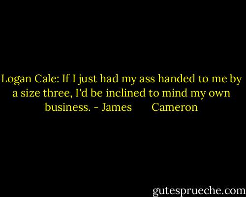 Logan Cale: If I just had my ass handed to me by a size three, I'd be inclined to mind my own business. - James       Cameron
