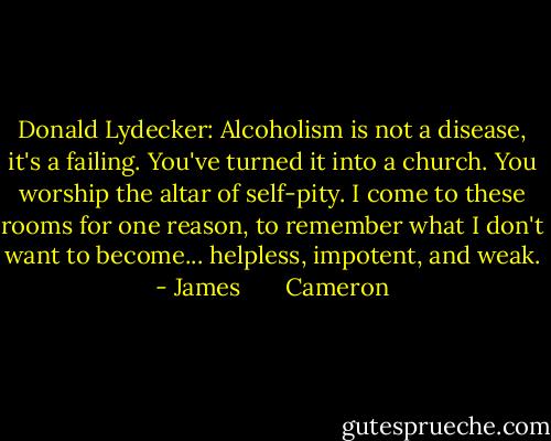 Donald Lydecker: Alcoholism is not a disease, it's a failing. You've turned it into a church. You worship the altar of self-pity. I come to these rooms for one reason, to remember what I don't want to become... helpless, impotent, and weak. - James       Cameron