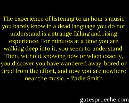 The experience of listening to an hour's music you barely know in a dead language you do not understand is a strange falling and rising experience. For minutes at a time you are walking deep into it, you seem to understand. Then, without knowing how or when exactly, you discover you have wandered away, bored or tired from the effort, and now you are nowhere near the music. - Zadie Smith