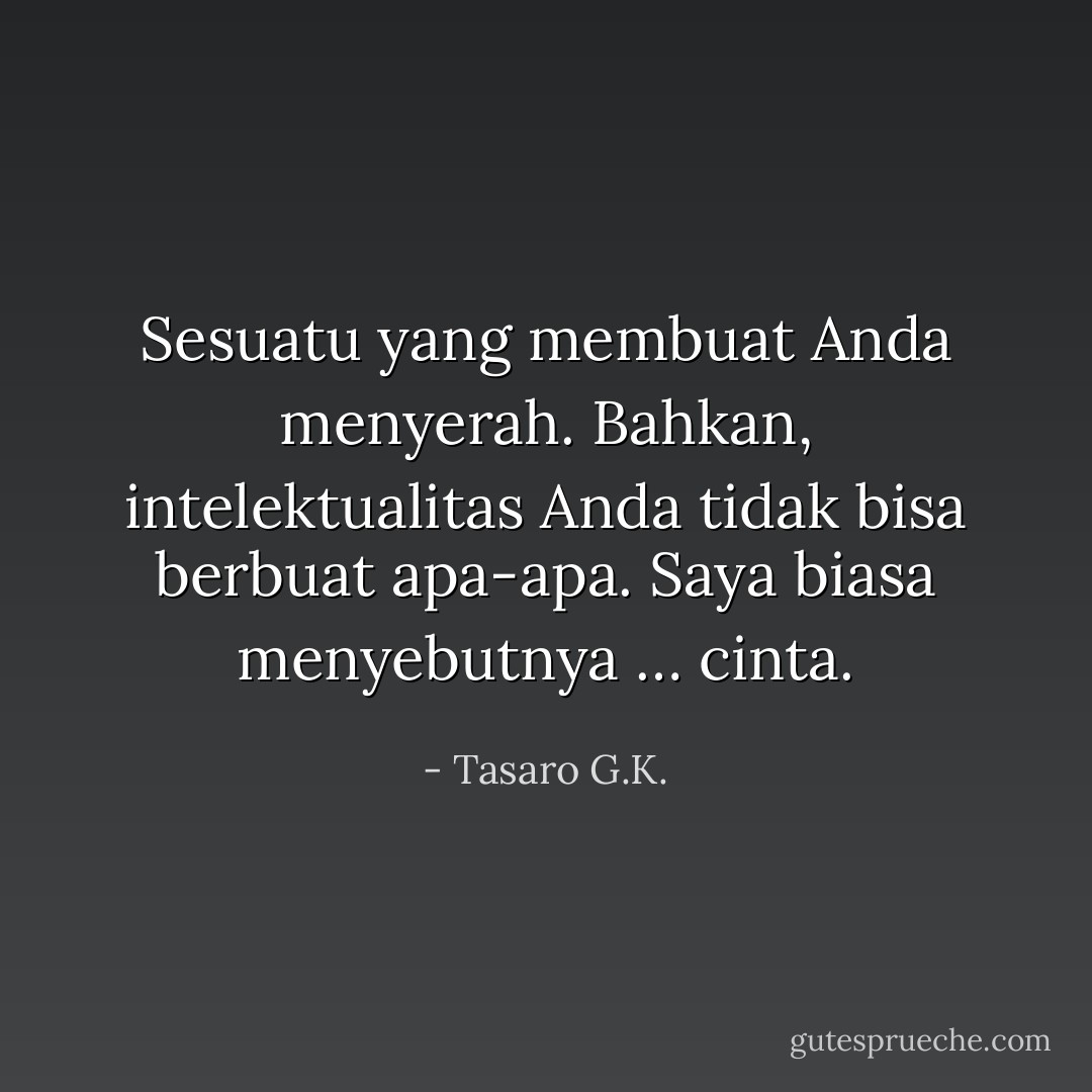 Sesuatu yang membuat Anda menyerah. Bahkan, intelektualitas Anda tidak bisa berbuat apa-apa. Saya biasa menyebutnya … cinta. - Tasaro G.K.