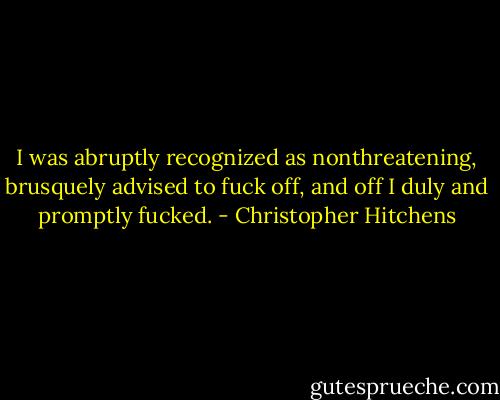 I was abruptly recognized as nonthreatening, brusquely advised to fuck off, and off I duly and promptly fucked. - Christopher Hitchens