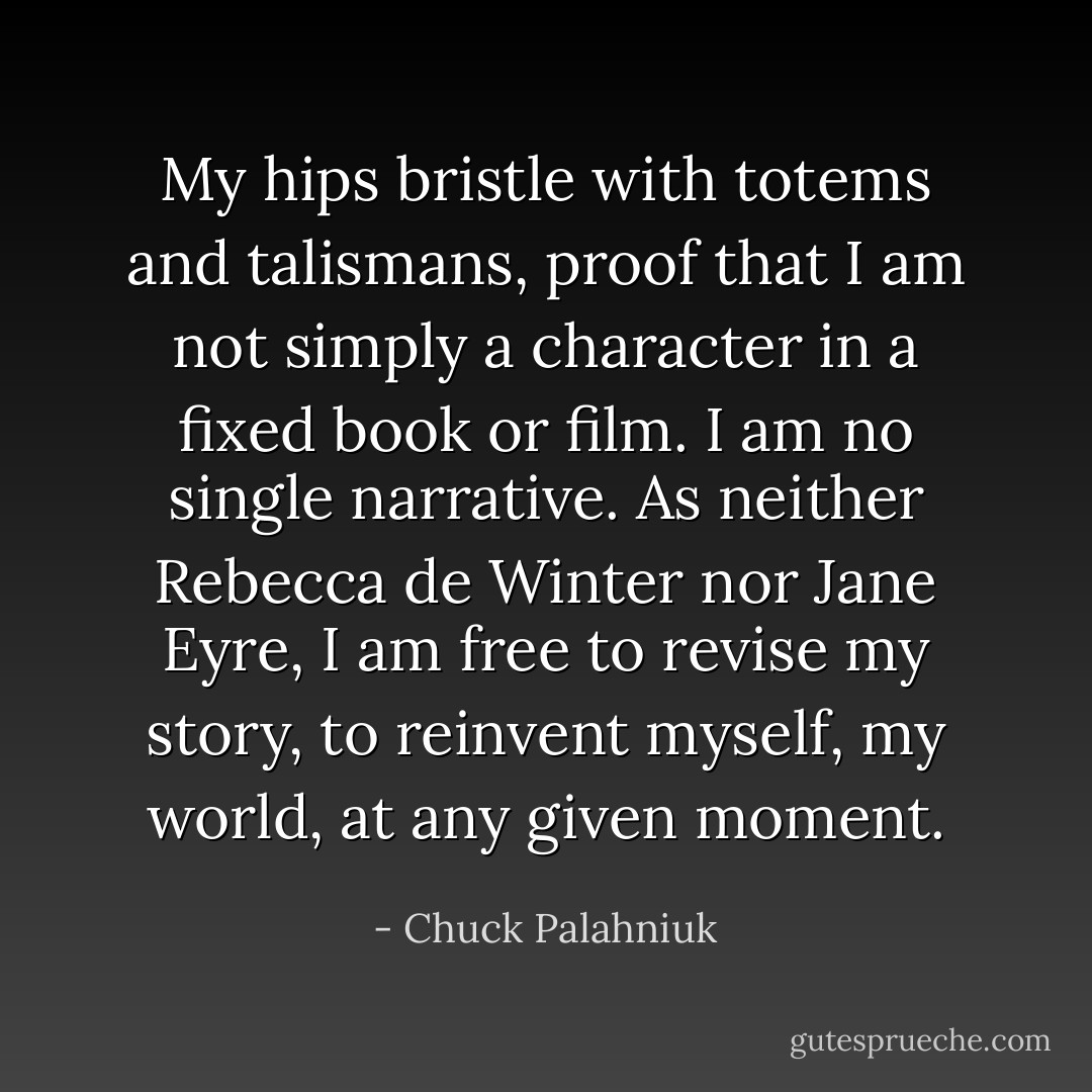 My hips bristle with totems and talismans, proof that I am not simply a character in a fixed book or film. I am no single narrative. As neither Rebecca de Winter nor Jane Eyre, I am free to revise my story, to reinvent myself, my world, at any given moment. - Chuck Palahniuk