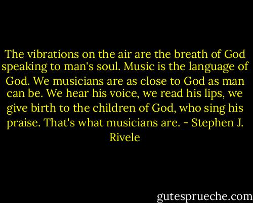 The vibrations on the air are the breath of God speaking to man's soul. Music is the language of God. We musicians are as close to God as man can be. We hear his voice, we read his lips, we give birth to the children of God, who sing his praise. That's what musicians are. - Stephen J. Rivele