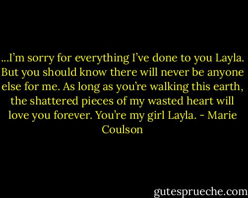 ...I’m sorry for everything I’ve done to you Layla. But you should know there will never be anyone else for me. As<br />long as you’re walking this earth, the shattered pieces of my wasted heart will love you forever. You’re my girl Layla. - Marie Coulson