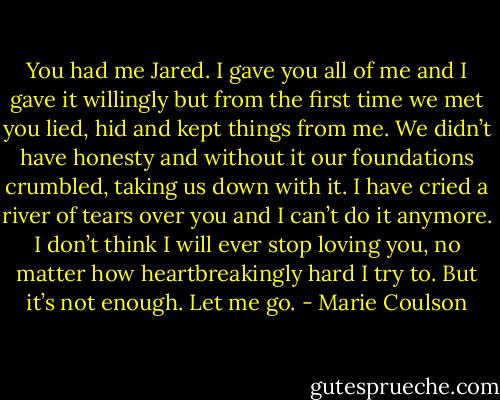 You had me Jared. I gave you all of me and I gave it willingly but from the first time we met you lied, hid and kept things from me. We didn’t have honesty and without it our foundations crumbled, taking us down with it. I have cried a river of tears over you and I can’t do it anymore. I don’t think I will ever stop loving you, no matter how heartbreakingly hard I try to. But it’s not enough. Let me go. - Marie Coulson