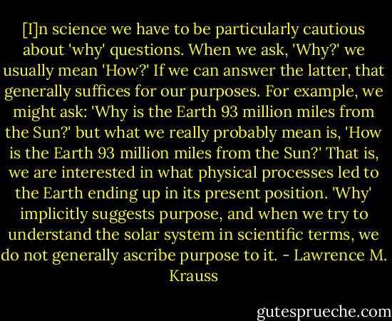 [I]n science we have to be particularly cautious about 'why' questions. When we ask, 'Why?' we usually mean 'How?' If we can answer the latter, that generally suffices for our purposes. For example, we might ask: 'Why is the Earth 93 million miles from the Sun?' but what we really probably mean is, 'How is the Earth 93 million miles from the Sun?' That is, we are interested in what physical processes led to the Earth ending up in its present position. 'Why' implicitly suggests purpose, and when we try to understand the solar system in scientific terms, we do not generally ascribe purpose to it. - Lawrence M. Krauss