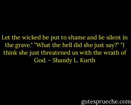 Let the wicked be put to shame and lie silent in the grave."<br />"What the hell did she just say?"<br />"I think she just threatened us with the wrath of God. - Shandy L. Kurth