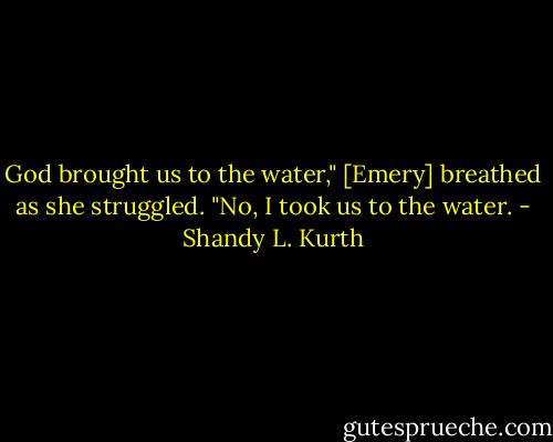 God brought us to the water," [Emery] breathed as she struggled.<br />"No, I took us to the water. - Shandy L. Kurth