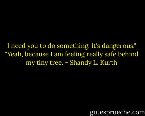 I need you to do something. It's dangerous."<br />"Yeah, because I am feeling really safe behind my tiny tree. - Shandy L. Kurth