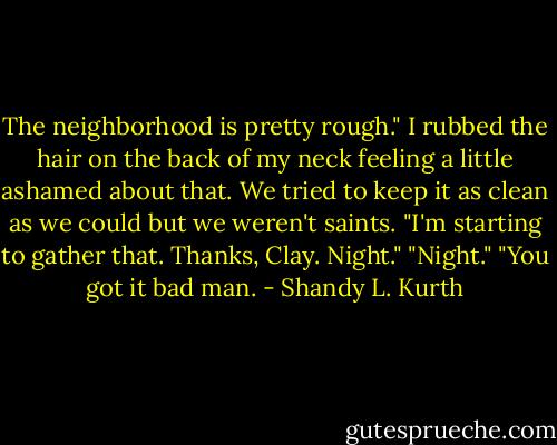 The neighborhood is pretty rough." I rubbed the hair on the back of my neck feeling a little ashamed about that. We tried to keep it as clean as we could but we weren't saints.<br />"I'm starting to gather that. Thanks, Clay. Night."<br />"Night."<br />"You got it bad man. - Shandy L. Kurth
