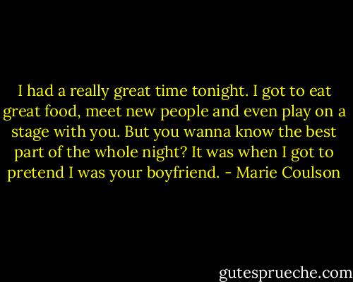 I had a really great time tonight. I got to eat great food, meet new people and even play on a stage with you. But you wanna know the best part of the whole night? It was when I got to pretend I was your boyfriend. - Marie Coulson