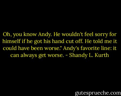 Oh, you know Andy. He wouldn't feel sorry for himself if he got his hand cut off. He told me it could have been worse." Andy's favorite line: it can always get worse. - Shandy L. Kurth