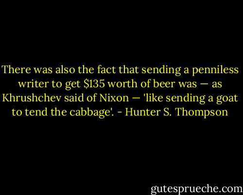 There was also the fact that sending a penniless writer to get $135 worth of beer was — as Khrushchev said of Nixon — 'like sending a goat to tend the cabbage'. - Hunter S. Thompson