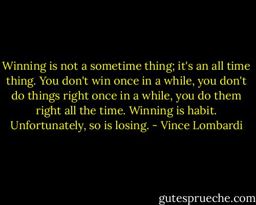 Winning is not a sometime thing; it's an all time thing. You don't win once in a while, you don't do things right once in a while, you do them right all the time. Winning is habit. Unfortunately, so is losing. - Vince Lombardi