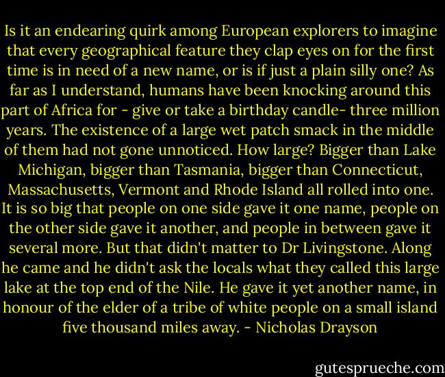 Is it an endearing quirk among European explorers to imagine that every geographical feature they clap eyes on for the first time is in need of a new name, or is if just a plain silly one? As far as I understand, humans have been knocking around this part of Africa for - give or take a birthday candle- three million years. The existence of a large wet patch smack in the middle of them had not gone unnoticed. How large? Bigger than Lake Michigan, bigger than Tasmania, bigger than Connecticut, Massachusetts, Vermont and Rhode Island all rolled into one. It is so big that people on one side gave it one name, people on the other side gave it another, and people in between gave it several more. But that didn't matter to Dr Livingstone. Along he came and he didn't ask the locals what they called this large lake at the top end of the Nile. He gave it yet another name, in honour of the elder of a tribe of white people on a small island five thousand miles away. - Nicholas Drayson