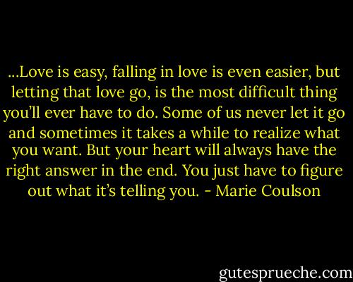 ...Love is easy, falling in love is even easier, but letting that love go, is the most difficult thing you’ll ever have to do. Some of us never let it go and<br />sometimes it takes a while to realize what you want. But your heart will always have the right answer in the end. You just have to figure out what it’s<br />telling you. - Marie Coulson