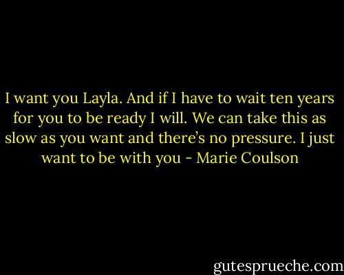 I want you Layla. And if I have to wait ten years for you to be ready I will. We can take this as slow as you want and there’s no pressure. I just want to be with you - Marie Coulson