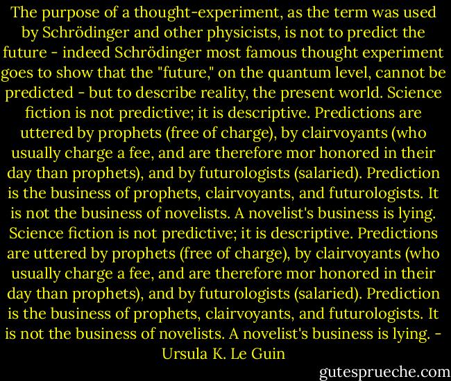 The purpose of a thought-experiment, as the term was used by Schrödinger and other physicists, is not to predict the future - indeed Schrödinger most famous thought experiment goes to show that the "future," on the quantum level, cannot be predicted - but to describe reality, the present world.<br />Science fiction is not predictive; it is descriptive.<br />Predictions are uttered by prophets (free of charge), by clairvoyants (who usually charge a fee, and are therefore mor honored in their day than prophets), and by futurologists (salaried). Prediction is the business of prophets, clairvoyants, and futurologists. It is not the business of novelists. A novelist's business is lying. Science fiction is not predictive; it is descriptive.<br />Predictions are uttered by prophets (free of charge), by clairvoyants (who usually charge a fee, and are therefore mor honored in their day than prophets), and by futurologists (salaried). Prediction is the business of prophets, clairvoyants, and futurologists. It is not the business of novelists. A novelist's business is lying. - Ursula K. Le Guin