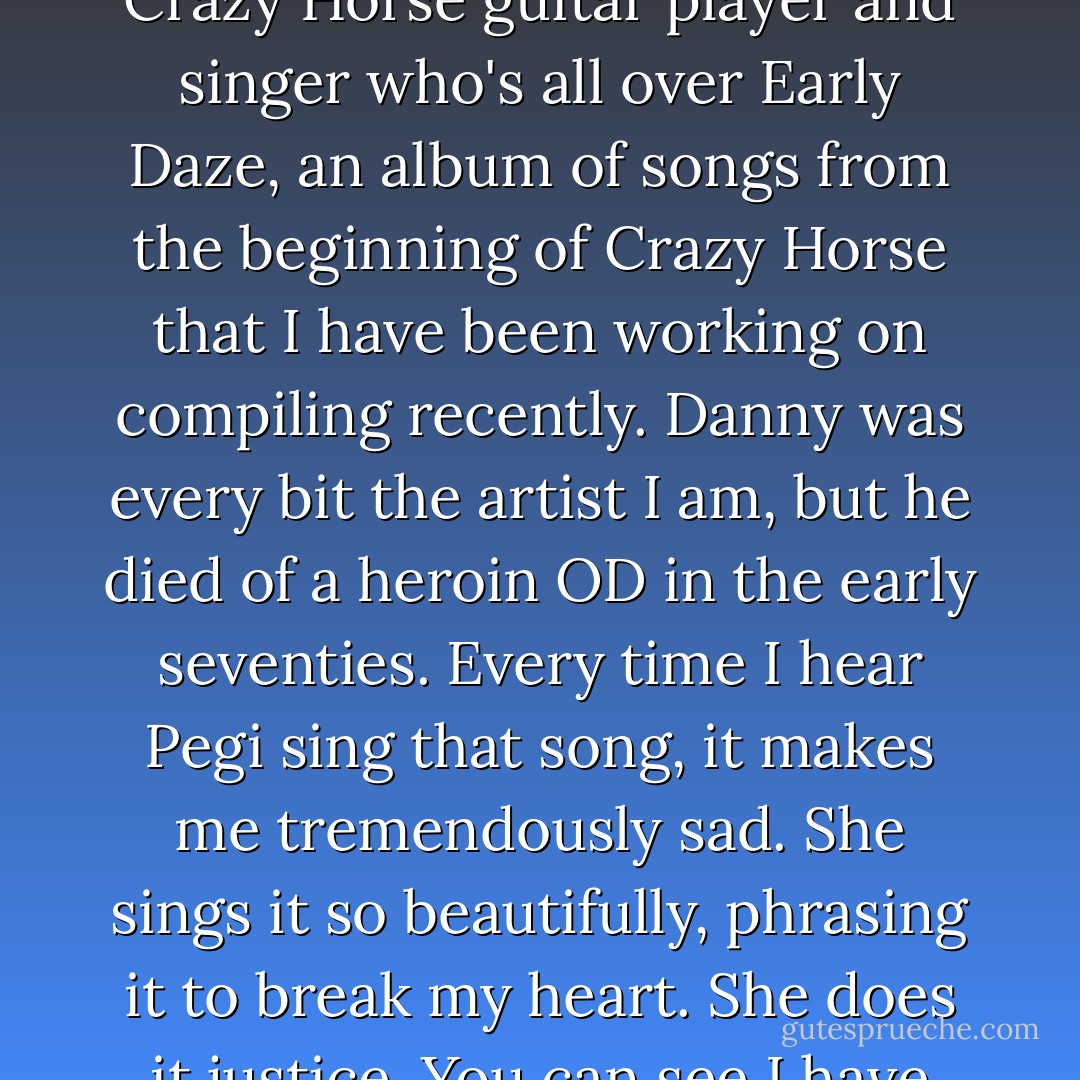 Pegi just recorded "I Don't Want to Talk About," written by Danny Whitten, the original Crazy Horse guitar player and singer who's all over Early Daze, an album of songs from the beginning of Crazy Horse that I have been working on compiling recently. Danny was every bit the artist I am, but he died of a heroin OD in the early seventies. Every time I hear Pegi sing that song, it makes me tremendously sad. She sings it so beautifully, phrasing it to break my heart. She does it justice. You can see I have some unfinished business with Danny. - Neil Young