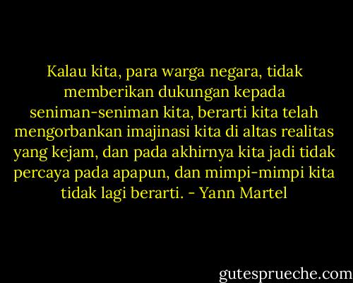 Kalau kita, para warga negara, tidak memberikan dukungan kepada seniman-seniman kita, berarti kita telah mengorbankan imajinasi kita di altas realitas yang kejam, dan pada akhirnya kita jadi tidak percaya pada apapun, dan mimpi-mimpi kita tidak lagi berarti. - Yann Martel