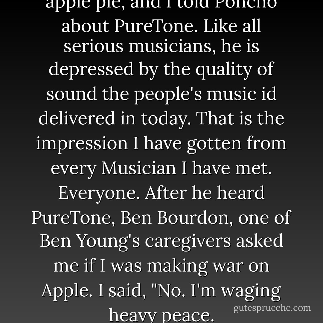 We shared a piece of Poncho's apple pie, and I told Poncho about PureTone. Like all serious musicians, he is depressed by the quality of sound the people's music id delivered in today. That is the impression I have gotten from every Musician I have met. Everyone. After he heard PureTone, Ben Bourdon, one of Ben Young's caregivers asked me if I was making war on Apple. I said, "No. I'm waging heavy peace. - Neil Young