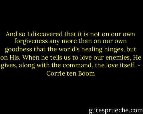 And so I discovered that it is not on our own forgiveness any more than on our own goodness that the world's healing hinges, but on His. When he tells us to love our enemies, He gives, along with the command, the love itself. - Corrie ten Boom