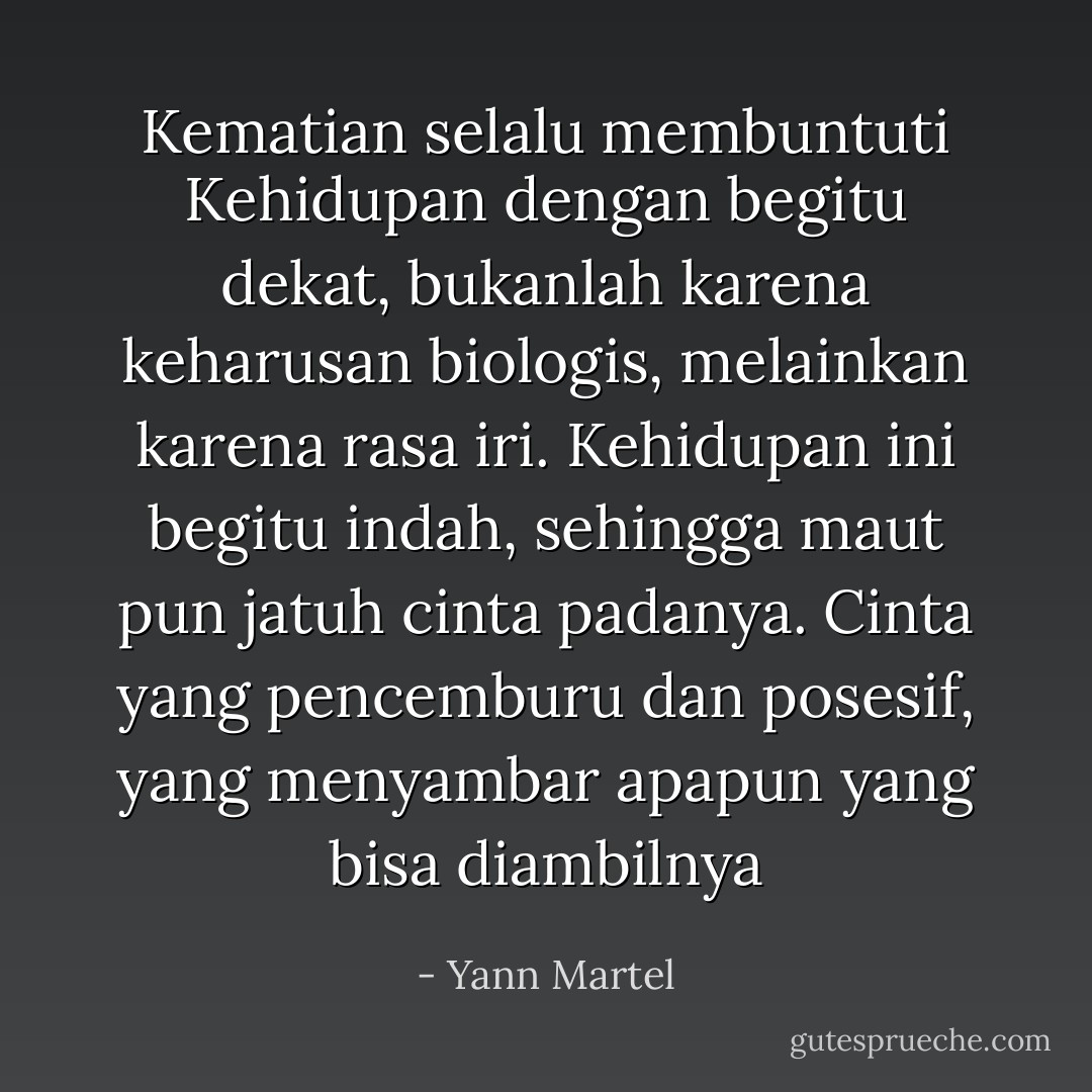 Kematian selalu membuntuti Kehidupan dengan begitu dekat, bukanlah karena keharusan biologis, melainkan karena rasa iri. Kehidupan ini begitu indah, sehingga maut pun jatuh cinta padanya. Cinta yang pencemburu dan posesif, yang menyambar apapun yang bisa diambilnya - Yann Martel
