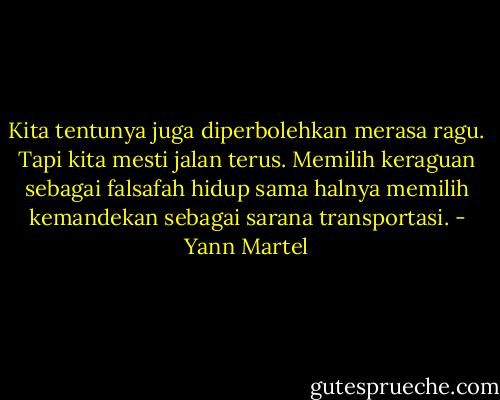Kita tentunya juga diperbolehkan merasa ragu. Tapi kita mesti jalan terus. Memilih keraguan sebagai falsafah hidup sama halnya memilih kemandekan sebagai sarana transportasi. - Yann Martel